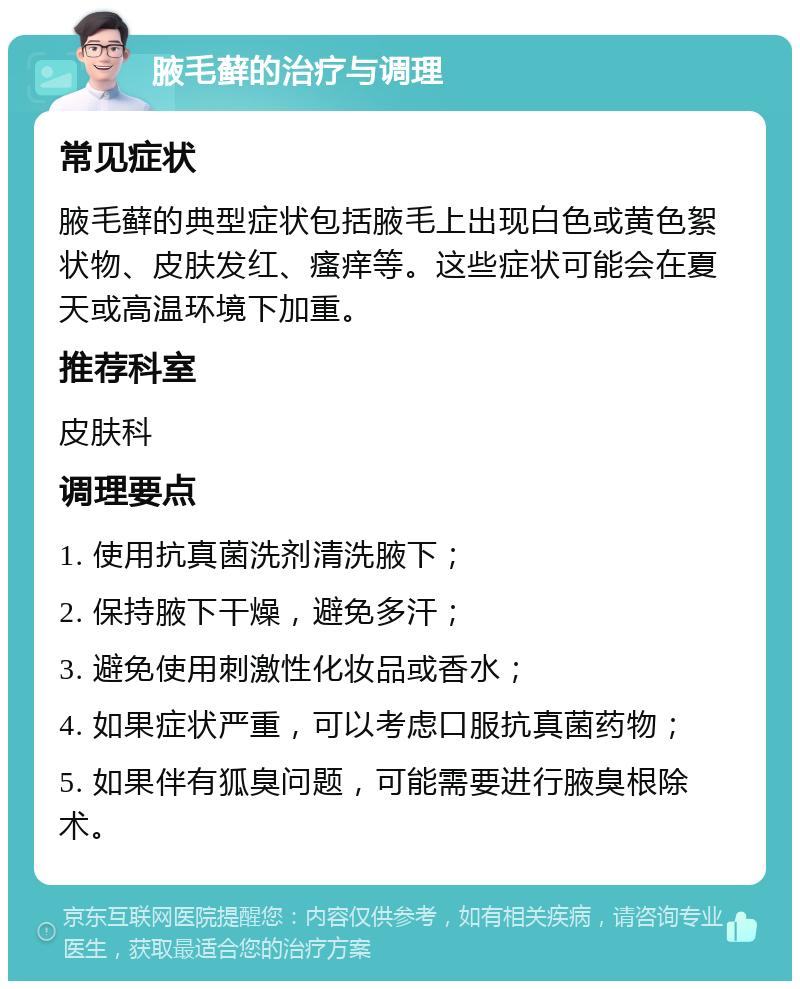 腋毛藓的治疗与调理 常见症状 腋毛藓的典型症状包括腋毛上出现白色或黄色絮状物、皮肤发红、瘙痒等。这些症状可能会在夏天或高温环境下加重。 推荐科室 皮肤科 调理要点 1. 使用抗真菌洗剂清洗腋下； 2. 保持腋下干燥，避免多汗； 3. 避免使用刺激性化妆品或香水； 4. 如果症状严重，可以考虑口服抗真菌药物； 5. 如果伴有狐臭问题，可能需要进行腋臭根除术。