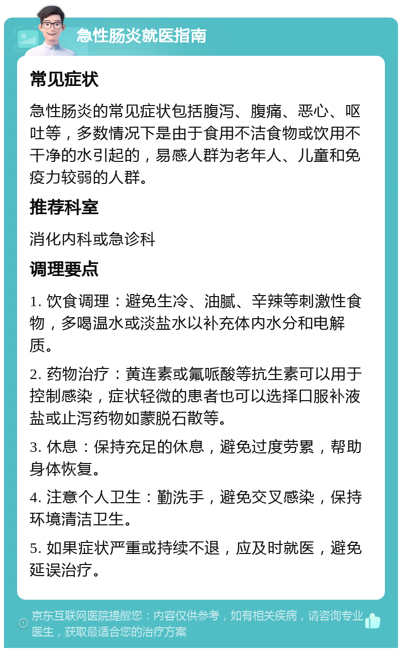 急性肠炎就医指南 常见症状 急性肠炎的常见症状包括腹泻、腹痛、恶心、呕吐等，多数情况下是由于食用不洁食物或饮用不干净的水引起的，易感人群为老年人、儿童和免疫力较弱的人群。 推荐科室 消化内科或急诊科 调理要点 1. 饮食调理：避免生冷、油腻、辛辣等刺激性食物，多喝温水或淡盐水以补充体内水分和电解质。 2. 药物治疗：黄连素或氟哌酸等抗生素可以用于控制感染，症状轻微的患者也可以选择口服补液盐或止泻药物如蒙脱石散等。 3. 休息：保持充足的休息，避免过度劳累，帮助身体恢复。 4. 注意个人卫生：勤洗手，避免交叉感染，保持环境清洁卫生。 5. 如果症状严重或持续不退，应及时就医，避免延误治疗。