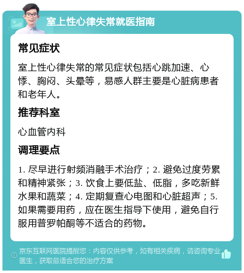 室上性心律失常就医指南 常见症状 室上性心律失常的常见症状包括心跳加速、心悸、胸闷、头晕等，易感人群主要是心脏病患者和老年人。 推荐科室 心血管内科 调理要点 1. 尽早进行射频消融手术治疗；2. 避免过度劳累和精神紧张；3. 饮食上要低盐、低脂，多吃新鲜水果和蔬菜；4. 定期复查心电图和心脏超声；5. 如果需要用药，应在医生指导下使用，避免自行服用普罗帕酮等不适合的药物。