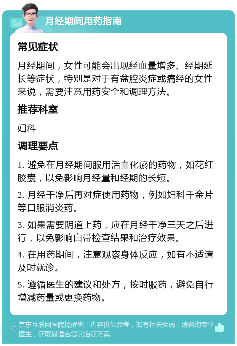 月经期间用药指南 常见症状 月经期间，女性可能会出现经血量增多、经期延长等症状，特别是对于有盆腔炎症或痛经的女性来说，需要注意用药安全和调理方法。 推荐科室 妇科 调理要点 1. 避免在月经期间服用活血化瘀的药物，如花红胶囊，以免影响月经量和经期的长短。 2. 月经干净后再对症使用药物，例如妇科千金片等口服消炎药。 3. 如果需要阴道上药，应在月经干净三天之后进行，以免影响白带检查结果和治疗效果。 4. 在用药期间，注意观察身体反应，如有不适请及时就诊。 5. 遵循医生的建议和处方，按时服药，避免自行增减药量或更换药物。