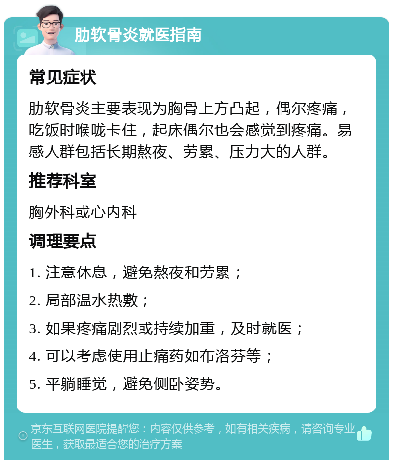 肋软骨炎就医指南 常见症状 肋软骨炎主要表现为胸骨上方凸起，偶尔疼痛，吃饭时喉咙卡住，起床偶尔也会感觉到疼痛。易感人群包括长期熬夜、劳累、压力大的人群。 推荐科室 胸外科或心内科 调理要点 1. 注意休息，避免熬夜和劳累； 2. 局部温水热敷； 3. 如果疼痛剧烈或持续加重，及时就医； 4. 可以考虑使用止痛药如布洛芬等； 5. 平躺睡觉，避免侧卧姿势。