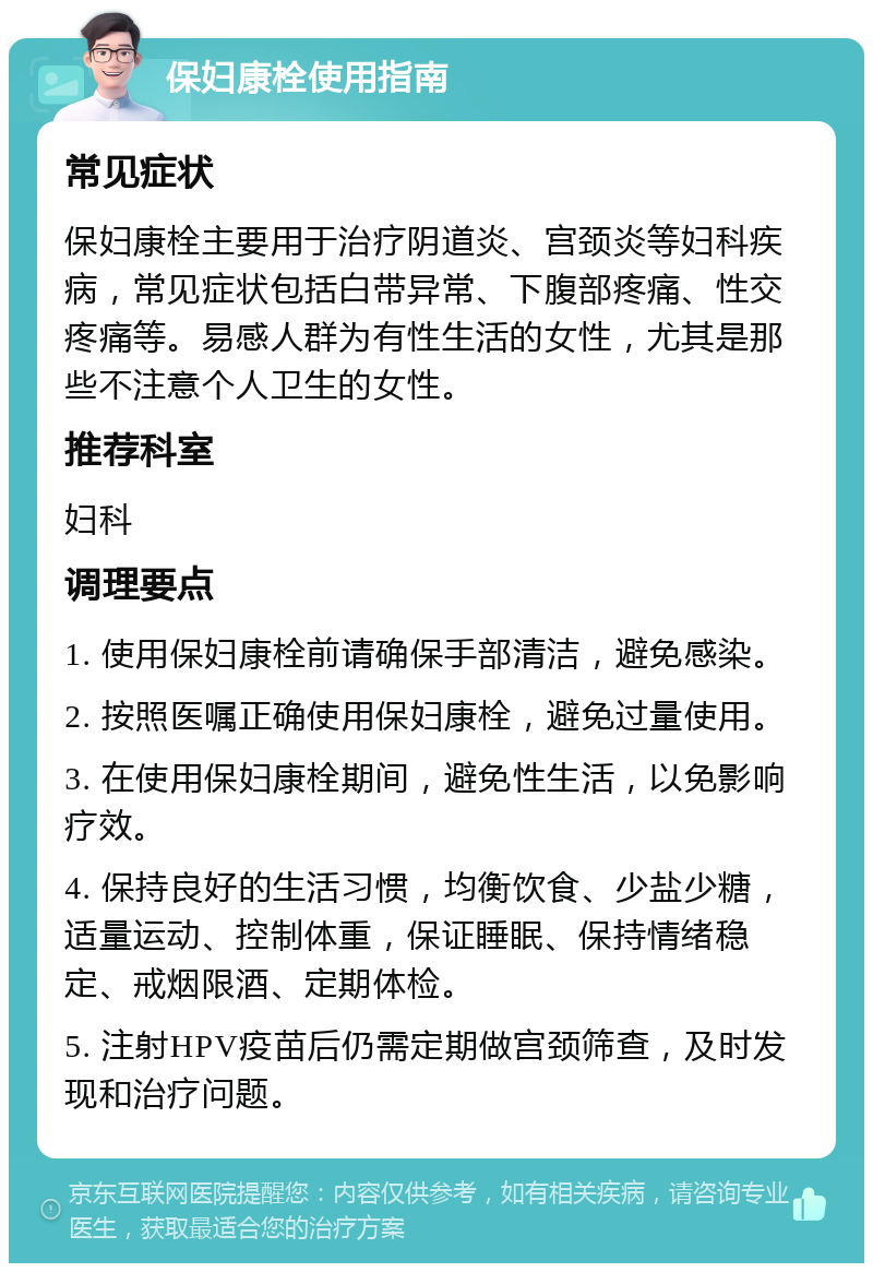 保妇康栓使用指南 常见症状 保妇康栓主要用于治疗阴道炎、宫颈炎等妇科疾病，常见症状包括白带异常、下腹部疼痛、性交疼痛等。易感人群为有性生活的女性，尤其是那些不注意个人卫生的女性。 推荐科室 妇科 调理要点 1. 使用保妇康栓前请确保手部清洁，避免感染。 2. 按照医嘱正确使用保妇康栓，避免过量使用。 3. 在使用保妇康栓期间，避免性生活，以免影响疗效。 4. 保持良好的生活习惯，均衡饮食、少盐少糖，适量运动、控制体重，保证睡眠、保持情绪稳定、戒烟限酒、定期体检。 5. 注射HPV疫苗后仍需定期做宫颈筛查，及时发现和治疗问题。