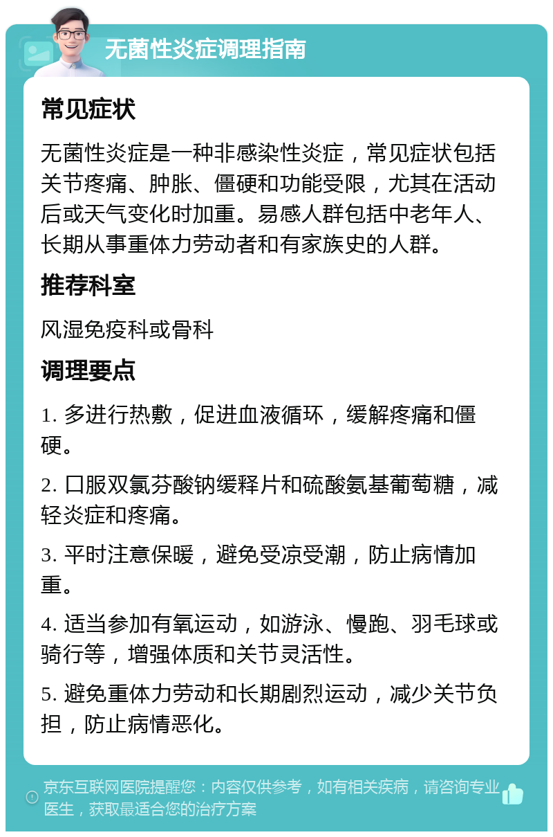 无菌性炎症调理指南 常见症状 无菌性炎症是一种非感染性炎症，常见症状包括关节疼痛、肿胀、僵硬和功能受限，尤其在活动后或天气变化时加重。易感人群包括中老年人、长期从事重体力劳动者和有家族史的人群。 推荐科室 风湿免疫科或骨科 调理要点 1. 多进行热敷，促进血液循环，缓解疼痛和僵硬。 2. 口服双氯芬酸钠缓释片和硫酸氨基葡萄糖，减轻炎症和疼痛。 3. 平时注意保暖，避免受凉受潮，防止病情加重。 4. 适当参加有氧运动，如游泳、慢跑、羽毛球或骑行等，增强体质和关节灵活性。 5. 避免重体力劳动和长期剧烈运动，减少关节负担，防止病情恶化。