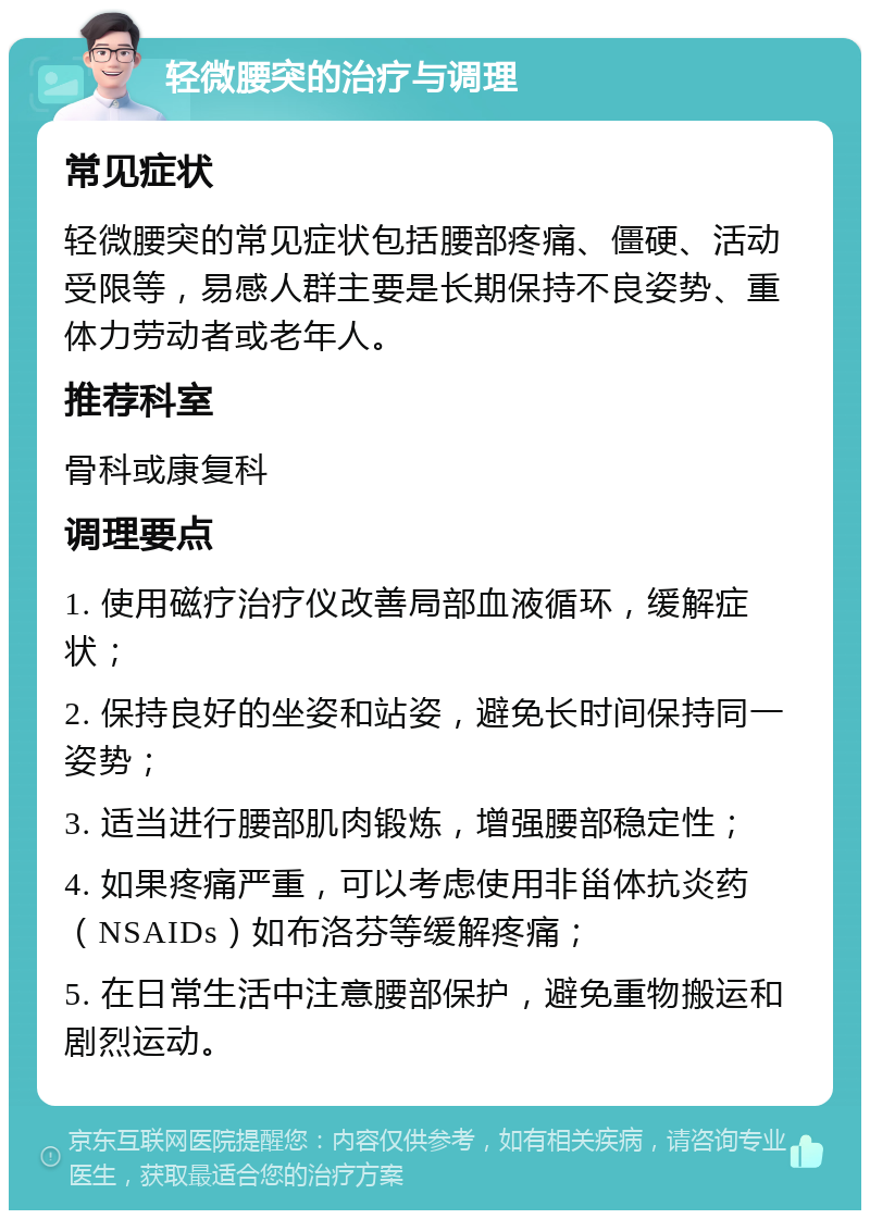 轻微腰突的治疗与调理 常见症状 轻微腰突的常见症状包括腰部疼痛、僵硬、活动受限等，易感人群主要是长期保持不良姿势、重体力劳动者或老年人。 推荐科室 骨科或康复科 调理要点 1. 使用磁疗治疗仪改善局部血液循环，缓解症状； 2. 保持良好的坐姿和站姿，避免长时间保持同一姿势； 3. 适当进行腰部肌肉锻炼，增强腰部稳定性； 4. 如果疼痛严重，可以考虑使用非甾体抗炎药（NSAIDs）如布洛芬等缓解疼痛； 5. 在日常生活中注意腰部保护，避免重物搬运和剧烈运动。