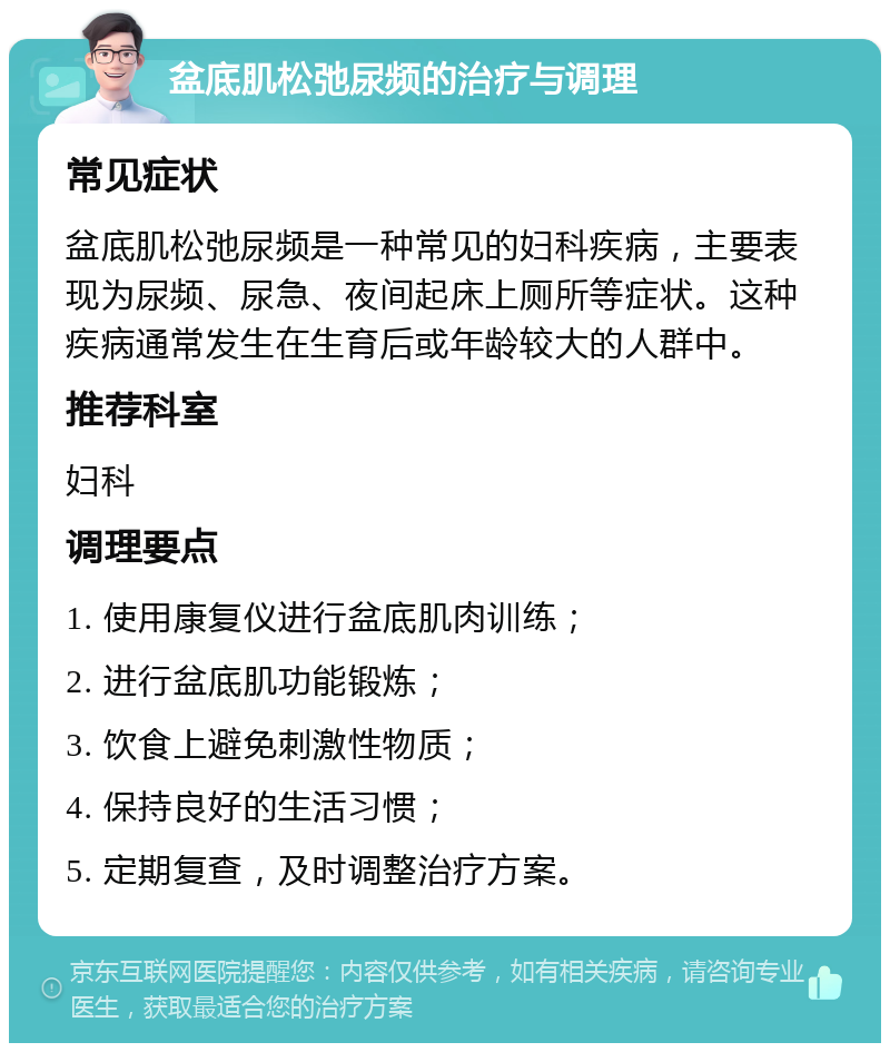 盆底肌松弛尿频的治疗与调理 常见症状 盆底肌松弛尿频是一种常见的妇科疾病，主要表现为尿频、尿急、夜间起床上厕所等症状。这种疾病通常发生在生育后或年龄较大的人群中。 推荐科室 妇科 调理要点 1. 使用康复仪进行盆底肌肉训练； 2. 进行盆底肌功能锻炼； 3. 饮食上避免刺激性物质； 4. 保持良好的生活习惯； 5. 定期复查，及时调整治疗方案。