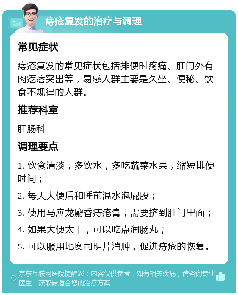 痔疮复发的治疗与调理 常见症状 痔疮复发的常见症状包括排便时疼痛、肛门外有肉疙瘩突出等，易感人群主要是久坐、便秘、饮食不规律的人群。 推荐科室 肛肠科 调理要点 1. 饮食清淡，多饮水，多吃蔬菜水果，缩短排便时间； 2. 每天大便后和睡前温水泡屁股； 3. 使用马应龙麝香痔疮膏，需要挤到肛门里面； 4. 如果大便太干，可以吃点润肠丸； 5. 可以服用地奥司明片消肿，促进痔疮的恢复。