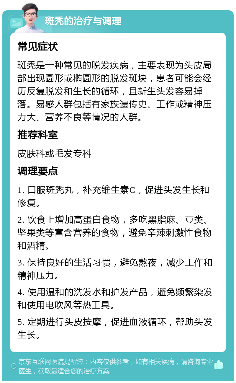 斑秃的治疗与调理 常见症状 斑秃是一种常见的脱发疾病，主要表现为头皮局部出现圆形或椭圆形的脱发斑块，患者可能会经历反复脱发和生长的循环，且新生头发容易掉落。易感人群包括有家族遗传史、工作或精神压力大、营养不良等情况的人群。 推荐科室 皮肤科或毛发专科 调理要点 1. 口服斑秃丸，补充维生素C，促进头发生长和修复。 2. 饮食上增加高蛋白食物，多吃黑脂麻、豆类、坚果类等富含营养的食物，避免辛辣刺激性食物和酒精。 3. 保持良好的生活习惯，避免熬夜，减少工作和精神压力。 4. 使用温和的洗发水和护发产品，避免频繁染发和使用电吹风等热工具。 5. 定期进行头皮按摩，促进血液循环，帮助头发生长。