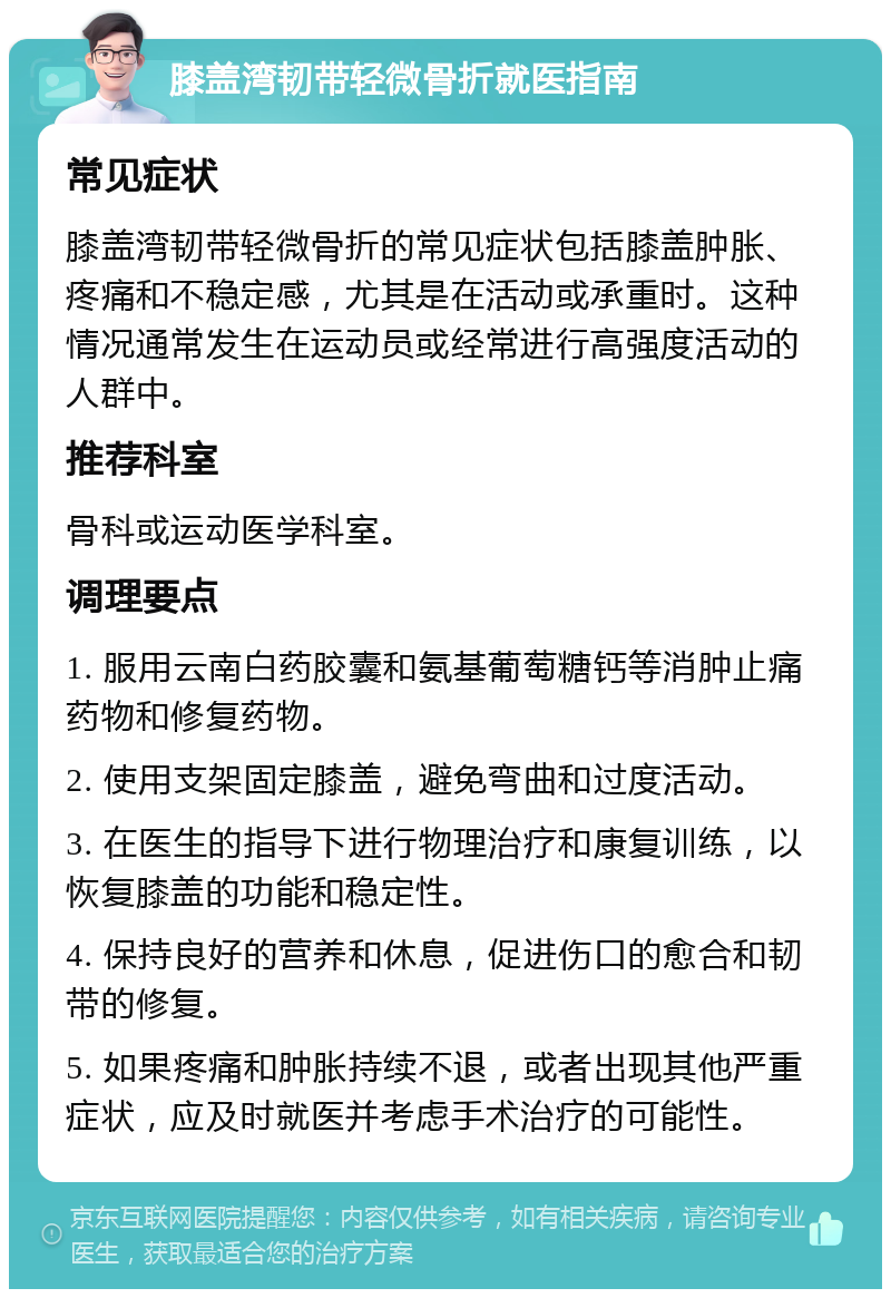 膝盖湾韧带轻微骨折就医指南 常见症状 膝盖湾韧带轻微骨折的常见症状包括膝盖肿胀、疼痛和不稳定感，尤其是在活动或承重时。这种情况通常发生在运动员或经常进行高强度活动的人群中。 推荐科室 骨科或运动医学科室。 调理要点 1. 服用云南白药胶囊和氨基葡萄糖钙等消肿止痛药物和修复药物。 2. 使用支架固定膝盖，避免弯曲和过度活动。 3. 在医生的指导下进行物理治疗和康复训练，以恢复膝盖的功能和稳定性。 4. 保持良好的营养和休息，促进伤口的愈合和韧带的修复。 5. 如果疼痛和肿胀持续不退，或者出现其他严重症状，应及时就医并考虑手术治疗的可能性。