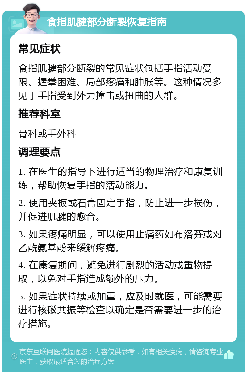 食指肌腱部分断裂恢复指南 常见症状 食指肌腱部分断裂的常见症状包括手指活动受限、握拳困难、局部疼痛和肿胀等。这种情况多见于手指受到外力撞击或扭曲的人群。 推荐科室 骨科或手外科 调理要点 1. 在医生的指导下进行适当的物理治疗和康复训练，帮助恢复手指的活动能力。 2. 使用夹板或石膏固定手指，防止进一步损伤，并促进肌腱的愈合。 3. 如果疼痛明显，可以使用止痛药如布洛芬或对乙酰氨基酚来缓解疼痛。 4. 在康复期间，避免进行剧烈的活动或重物提取，以免对手指造成额外的压力。 5. 如果症状持续或加重，应及时就医，可能需要进行核磁共振等检查以确定是否需要进一步的治疗措施。