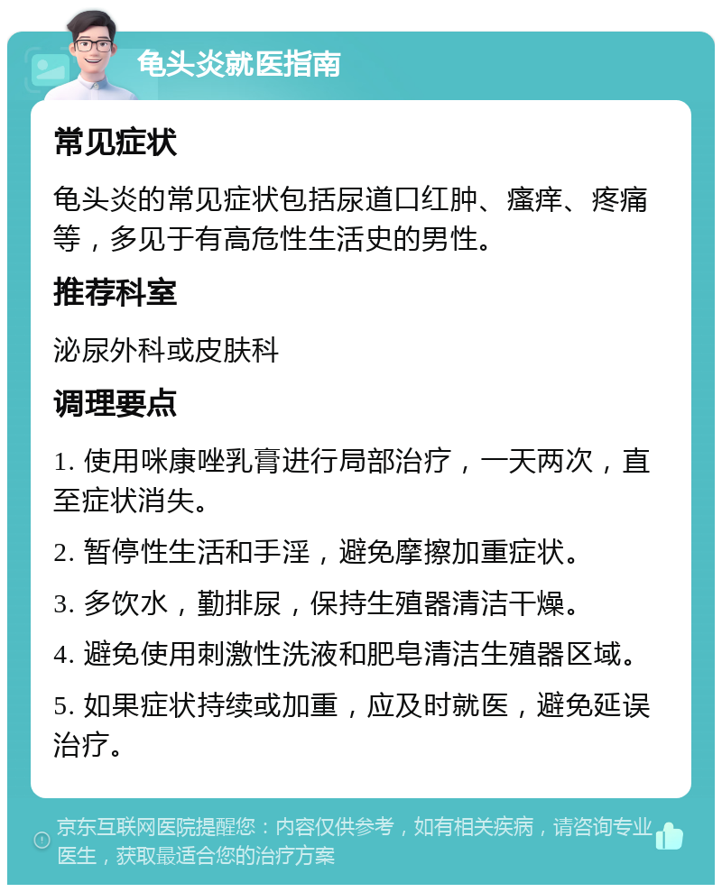 龟头炎就医指南 常见症状 龟头炎的常见症状包括尿道口红肿、瘙痒、疼痛等，多见于有高危性生活史的男性。 推荐科室 泌尿外科或皮肤科 调理要点 1. 使用咪康唑乳膏进行局部治疗，一天两次，直至症状消失。 2. 暂停性生活和手淫，避免摩擦加重症状。 3. 多饮水，勤排尿，保持生殖器清洁干燥。 4. 避免使用刺激性洗液和肥皂清洁生殖器区域。 5. 如果症状持续或加重，应及时就医，避免延误治疗。