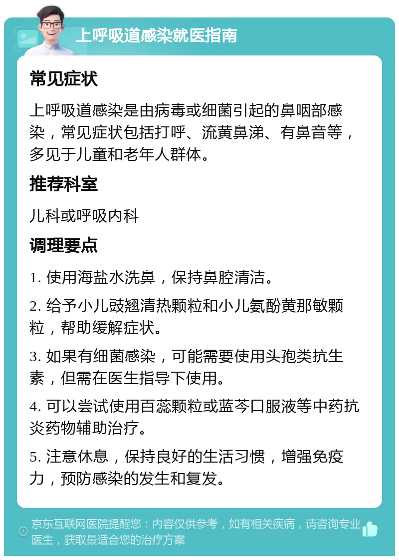 上呼吸道感染就医指南 常见症状 上呼吸道感染是由病毒或细菌引起的鼻咽部感染，常见症状包括打呼、流黄鼻涕、有鼻音等，多见于儿童和老年人群体。 推荐科室 儿科或呼吸内科 调理要点 1. 使用海盐水洗鼻，保持鼻腔清洁。 2. 给予小儿豉翘清热颗粒和小儿氨酚黄那敏颗粒，帮助缓解症状。 3. 如果有细菌感染，可能需要使用头孢类抗生素，但需在医生指导下使用。 4. 可以尝试使用百蕊颗粒或蓝芩口服液等中药抗炎药物辅助治疗。 5. 注意休息，保持良好的生活习惯，增强免疫力，预防感染的发生和复发。