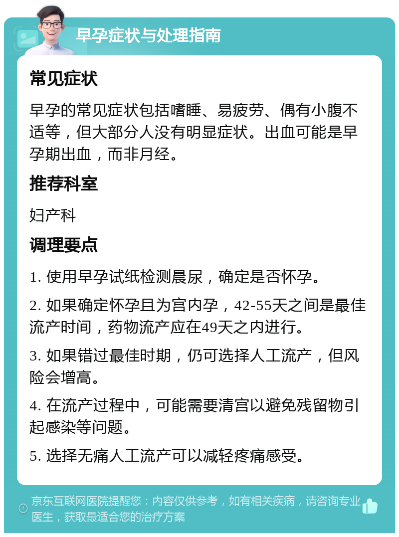 早孕症状与处理指南 常见症状 早孕的常见症状包括嗜睡、易疲劳、偶有小腹不适等，但大部分人没有明显症状。出血可能是早孕期出血，而非月经。 推荐科室 妇产科 调理要点 1. 使用早孕试纸检测晨尿，确定是否怀孕。 2. 如果确定怀孕且为宫内孕，42-55天之间是最佳流产时间，药物流产应在49天之内进行。 3. 如果错过最佳时期，仍可选择人工流产，但风险会增高。 4. 在流产过程中，可能需要清宫以避免残留物引起感染等问题。 5. 选择无痛人工流产可以减轻疼痛感受。