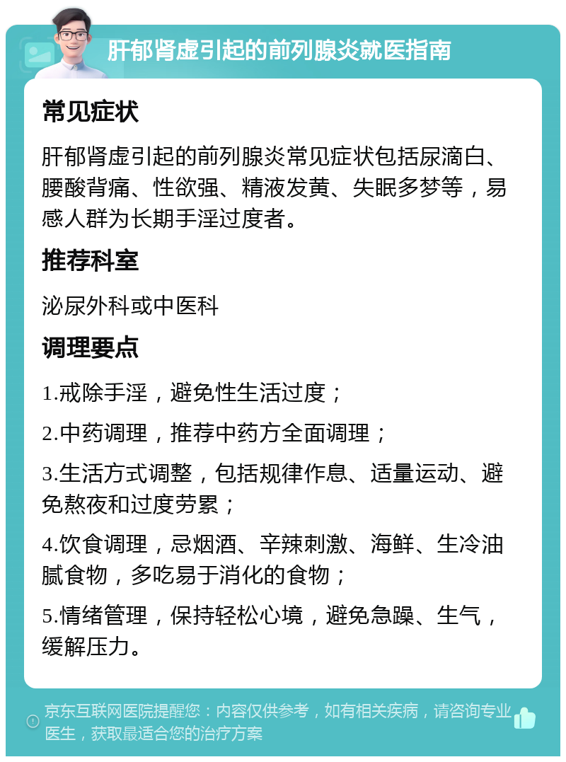 肝郁肾虚引起的前列腺炎就医指南 常见症状 肝郁肾虚引起的前列腺炎常见症状包括尿滴白、腰酸背痛、性欲强、精液发黄、失眠多梦等，易感人群为长期手淫过度者。 推荐科室 泌尿外科或中医科 调理要点 1.戒除手淫，避免性生活过度； 2.中药调理，推荐中药方全面调理； 3.生活方式调整，包括规律作息、适量运动、避免熬夜和过度劳累； 4.饮食调理，忌烟酒、辛辣刺激、海鲜、生冷油腻食物，多吃易于消化的食物； 5.情绪管理，保持轻松心境，避免急躁、生气，缓解压力。