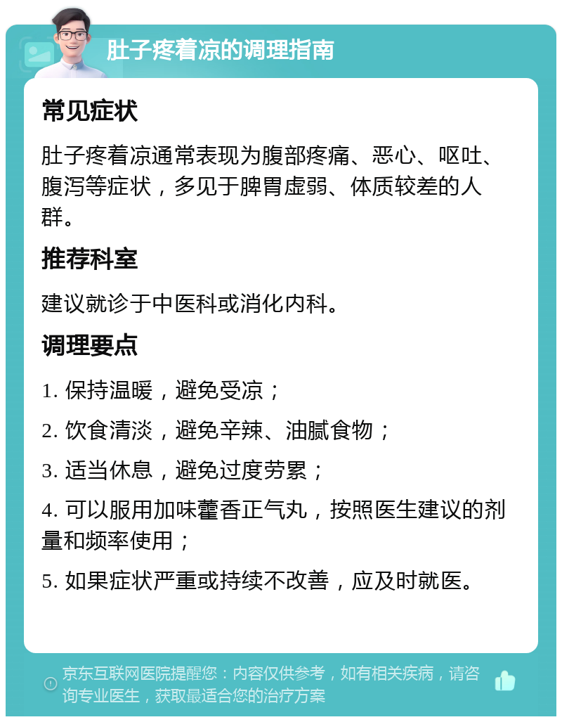 肚子疼着凉的调理指南 常见症状 肚子疼着凉通常表现为腹部疼痛、恶心、呕吐、腹泻等症状，多见于脾胃虚弱、体质较差的人群。 推荐科室 建议就诊于中医科或消化内科。 调理要点 1. 保持温暖，避免受凉； 2. 饮食清淡，避免辛辣、油腻食物； 3. 适当休息，避免过度劳累； 4. 可以服用加味藿香正气丸，按照医生建议的剂量和频率使用； 5. 如果症状严重或持续不改善，应及时就医。