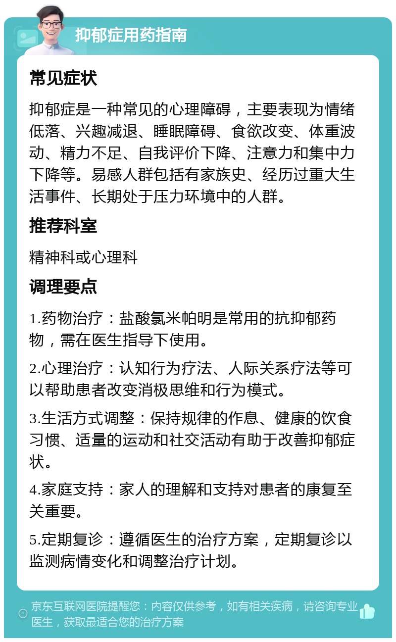 抑郁症用药指南 常见症状 抑郁症是一种常见的心理障碍，主要表现为情绪低落、兴趣减退、睡眠障碍、食欲改变、体重波动、精力不足、自我评价下降、注意力和集中力下降等。易感人群包括有家族史、经历过重大生活事件、长期处于压力环境中的人群。 推荐科室 精神科或心理科 调理要点 1.药物治疗：盐酸氯米帕明是常用的抗抑郁药物，需在医生指导下使用。 2.心理治疗：认知行为疗法、人际关系疗法等可以帮助患者改变消极思维和行为模式。 3.生活方式调整：保持规律的作息、健康的饮食习惯、适量的运动和社交活动有助于改善抑郁症状。 4.家庭支持：家人的理解和支持对患者的康复至关重要。 5.定期复诊：遵循医生的治疗方案，定期复诊以监测病情变化和调整治疗计划。