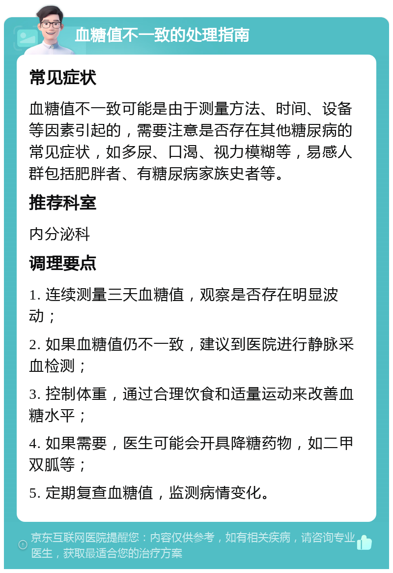 血糖值不一致的处理指南 常见症状 血糖值不一致可能是由于测量方法、时间、设备等因素引起的，需要注意是否存在其他糖尿病的常见症状，如多尿、口渴、视力模糊等，易感人群包括肥胖者、有糖尿病家族史者等。 推荐科室 内分泌科 调理要点 1. 连续测量三天血糖值，观察是否存在明显波动； 2. 如果血糖值仍不一致，建议到医院进行静脉采血检测； 3. 控制体重，通过合理饮食和适量运动来改善血糖水平； 4. 如果需要，医生可能会开具降糖药物，如二甲双胍等； 5. 定期复查血糖值，监测病情变化。