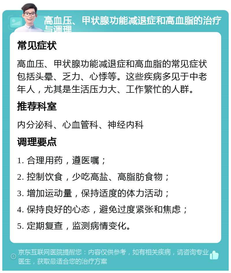 高血压、甲状腺功能减退症和高血脂的治疗与调理 常见症状 高血压、甲状腺功能减退症和高血脂的常见症状包括头晕、乏力、心悸等。这些疾病多见于中老年人，尤其是生活压力大、工作繁忙的人群。 推荐科室 内分泌科、心血管科、神经内科 调理要点 1. 合理用药，遵医嘱； 2. 控制饮食，少吃高盐、高脂肪食物； 3. 增加运动量，保持适度的体力活动； 4. 保持良好的心态，避免过度紧张和焦虑； 5. 定期复查，监测病情变化。