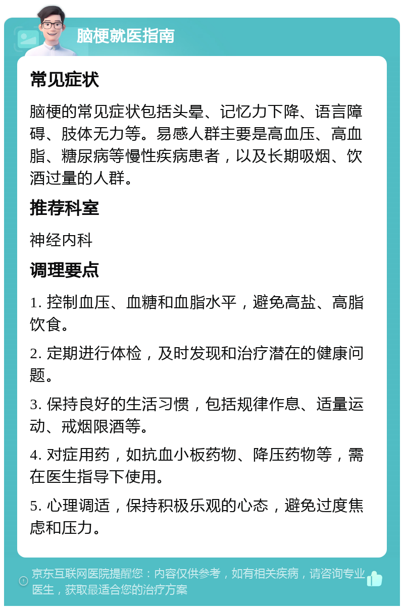 脑梗就医指南 常见症状 脑梗的常见症状包括头晕、记忆力下降、语言障碍、肢体无力等。易感人群主要是高血压、高血脂、糖尿病等慢性疾病患者，以及长期吸烟、饮酒过量的人群。 推荐科室 神经内科 调理要点 1. 控制血压、血糖和血脂水平，避免高盐、高脂饮食。 2. 定期进行体检，及时发现和治疗潜在的健康问题。 3. 保持良好的生活习惯，包括规律作息、适量运动、戒烟限酒等。 4. 对症用药，如抗血小板药物、降压药物等，需在医生指导下使用。 5. 心理调适，保持积极乐观的心态，避免过度焦虑和压力。