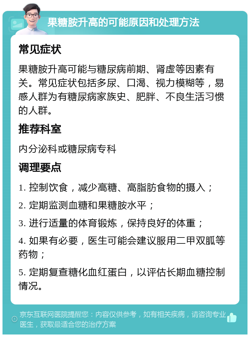 果糖胺升高的可能原因和处理方法 常见症状 果糖胺升高可能与糖尿病前期、肾虚等因素有关。常见症状包括多尿、口渴、视力模糊等，易感人群为有糖尿病家族史、肥胖、不良生活习惯的人群。 推荐科室 内分泌科或糖尿病专科 调理要点 1. 控制饮食，减少高糖、高脂肪食物的摄入； 2. 定期监测血糖和果糖胺水平； 3. 进行适量的体育锻炼，保持良好的体重； 4. 如果有必要，医生可能会建议服用二甲双胍等药物； 5. 定期复查糖化血红蛋白，以评估长期血糖控制情况。