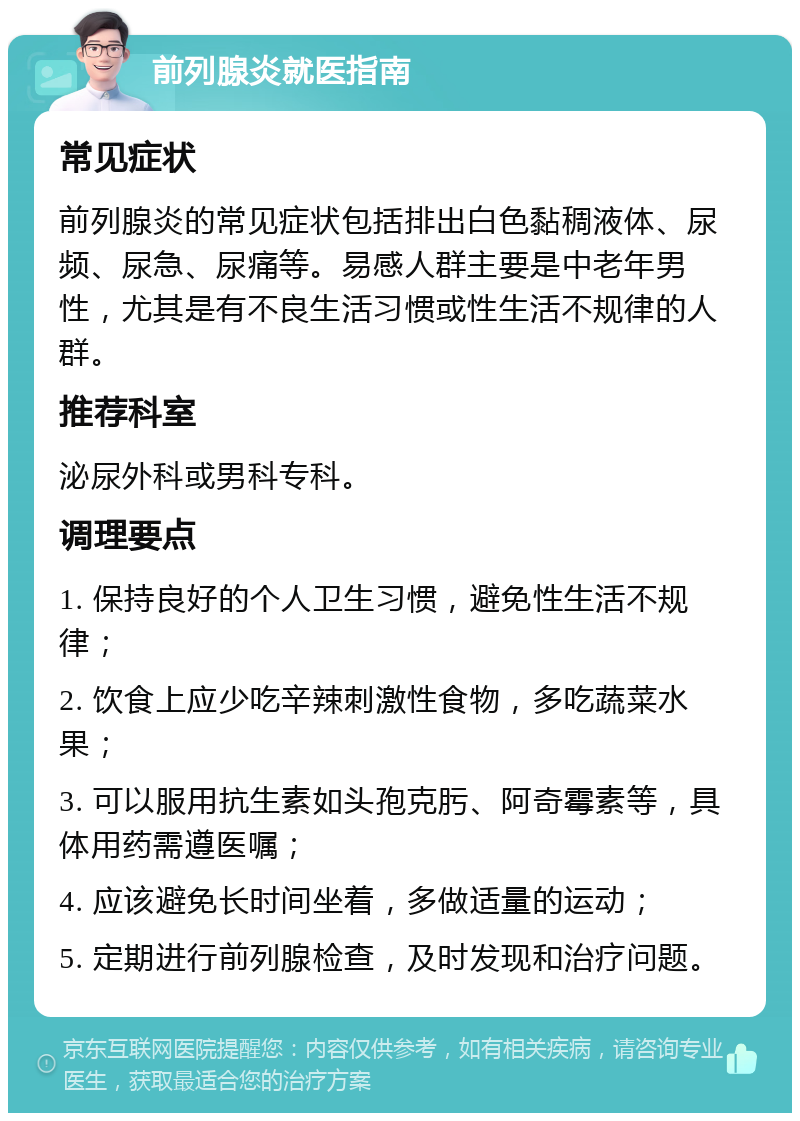 前列腺炎就医指南 常见症状 前列腺炎的常见症状包括排出白色黏稠液体、尿频、尿急、尿痛等。易感人群主要是中老年男性，尤其是有不良生活习惯或性生活不规律的人群。 推荐科室 泌尿外科或男科专科。 调理要点 1. 保持良好的个人卫生习惯，避免性生活不规律； 2. 饮食上应少吃辛辣刺激性食物，多吃蔬菜水果； 3. 可以服用抗生素如头孢克肟、阿奇霉素等，具体用药需遵医嘱； 4. 应该避免长时间坐着，多做适量的运动； 5. 定期进行前列腺检查，及时发现和治疗问题。