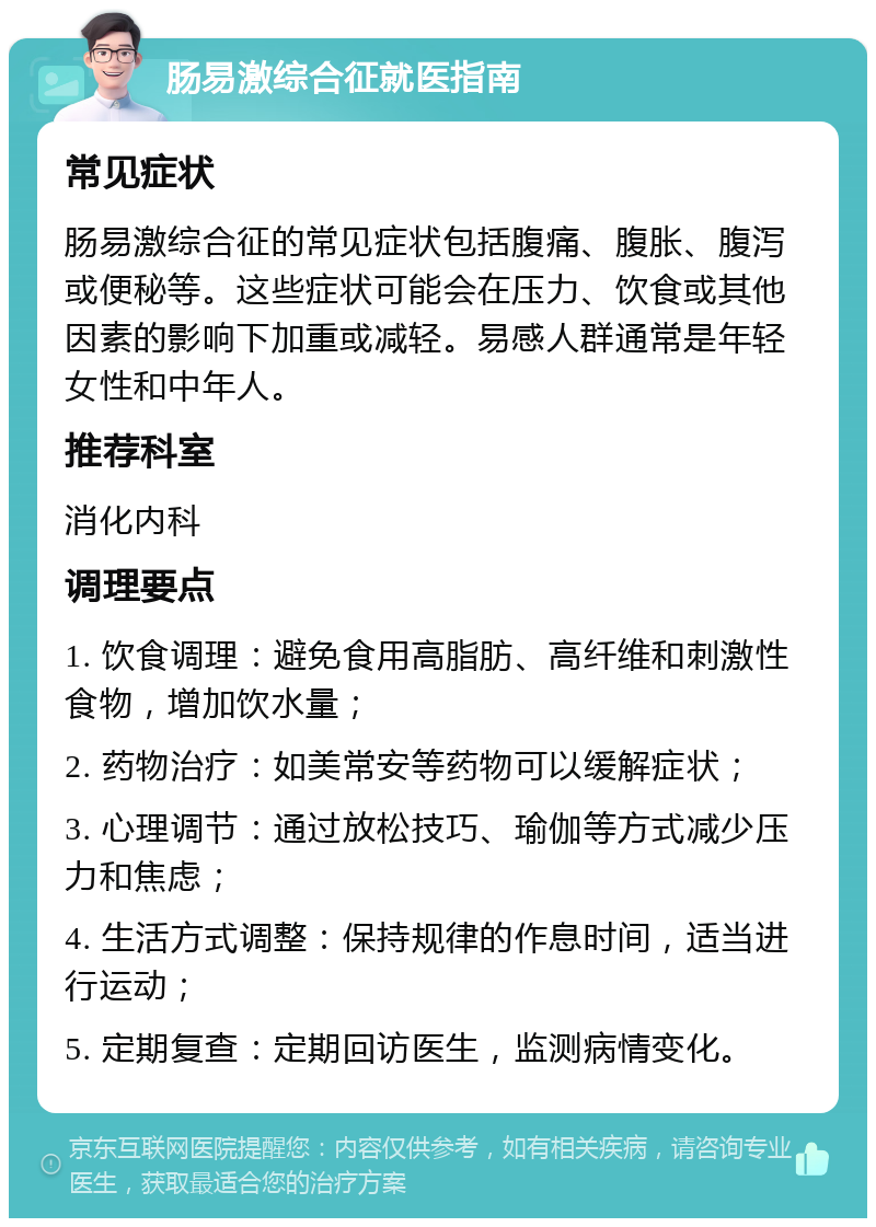 肠易激综合征就医指南 常见症状 肠易激综合征的常见症状包括腹痛、腹胀、腹泻或便秘等。这些症状可能会在压力、饮食或其他因素的影响下加重或减轻。易感人群通常是年轻女性和中年人。 推荐科室 消化内科 调理要点 1. 饮食调理：避免食用高脂肪、高纤维和刺激性食物，增加饮水量； 2. 药物治疗：如美常安等药物可以缓解症状； 3. 心理调节：通过放松技巧、瑜伽等方式减少压力和焦虑； 4. 生活方式调整：保持规律的作息时间，适当进行运动； 5. 定期复查：定期回访医生，监测病情变化。