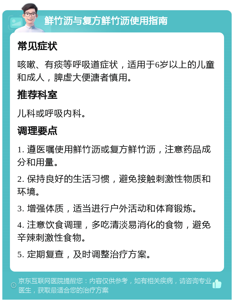 鲜竹沥与复方鲜竹沥使用指南 常见症状 咳嗽、有痰等呼吸道症状，适用于6岁以上的儿童和成人，脾虚大便溏者慎用。 推荐科室 儿科或呼吸内科。 调理要点 1. 遵医嘱使用鲜竹沥或复方鲜竹沥，注意药品成分和用量。 2. 保持良好的生活习惯，避免接触刺激性物质和环境。 3. 增强体质，适当进行户外活动和体育锻炼。 4. 注意饮食调理，多吃清淡易消化的食物，避免辛辣刺激性食物。 5. 定期复查，及时调整治疗方案。