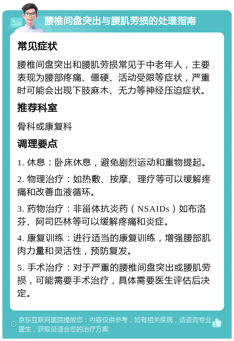 腰椎间盘突出与腰肌劳损的处理指南 常见症状 腰椎间盘突出和腰肌劳损常见于中老年人，主要表现为腰部疼痛、僵硬、活动受限等症状，严重时可能会出现下肢麻木、无力等神经压迫症状。 推荐科室 骨科或康复科 调理要点 1. 休息：卧床休息，避免剧烈运动和重物提起。 2. 物理治疗：如热敷、按摩、理疗等可以缓解疼痛和改善血液循环。 3. 药物治疗：非甾体抗炎药（NSAIDs）如布洛芬、阿司匹林等可以缓解疼痛和炎症。 4. 康复训练：进行适当的康复训练，增强腰部肌肉力量和灵活性，预防复发。 5. 手术治疗：对于严重的腰椎间盘突出或腰肌劳损，可能需要手术治疗，具体需要医生评估后决定。