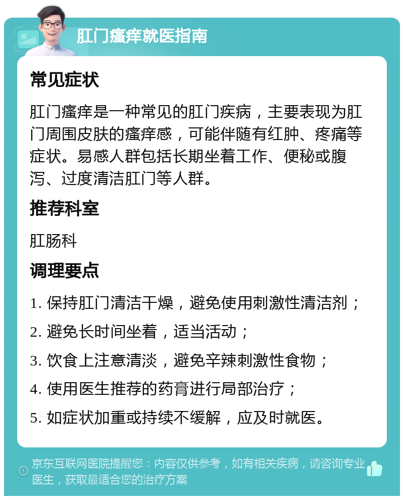 肛门瘙痒就医指南 常见症状 肛门瘙痒是一种常见的肛门疾病，主要表现为肛门周围皮肤的瘙痒感，可能伴随有红肿、疼痛等症状。易感人群包括长期坐着工作、便秘或腹泻、过度清洁肛门等人群。 推荐科室 肛肠科 调理要点 1. 保持肛门清洁干燥，避免使用刺激性清洁剂； 2. 避免长时间坐着，适当活动； 3. 饮食上注意清淡，避免辛辣刺激性食物； 4. 使用医生推荐的药膏进行局部治疗； 5. 如症状加重或持续不缓解，应及时就医。