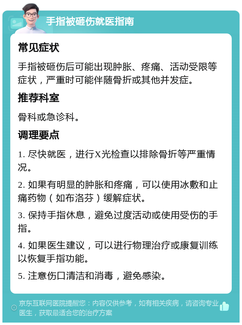 手指被砸伤就医指南 常见症状 手指被砸伤后可能出现肿胀、疼痛、活动受限等症状，严重时可能伴随骨折或其他并发症。 推荐科室 骨科或急诊科。 调理要点 1. 尽快就医，进行X光检查以排除骨折等严重情况。 2. 如果有明显的肿胀和疼痛，可以使用冰敷和止痛药物（如布洛芬）缓解症状。 3. 保持手指休息，避免过度活动或使用受伤的手指。 4. 如果医生建议，可以进行物理治疗或康复训练以恢复手指功能。 5. 注意伤口清洁和消毒，避免感染。