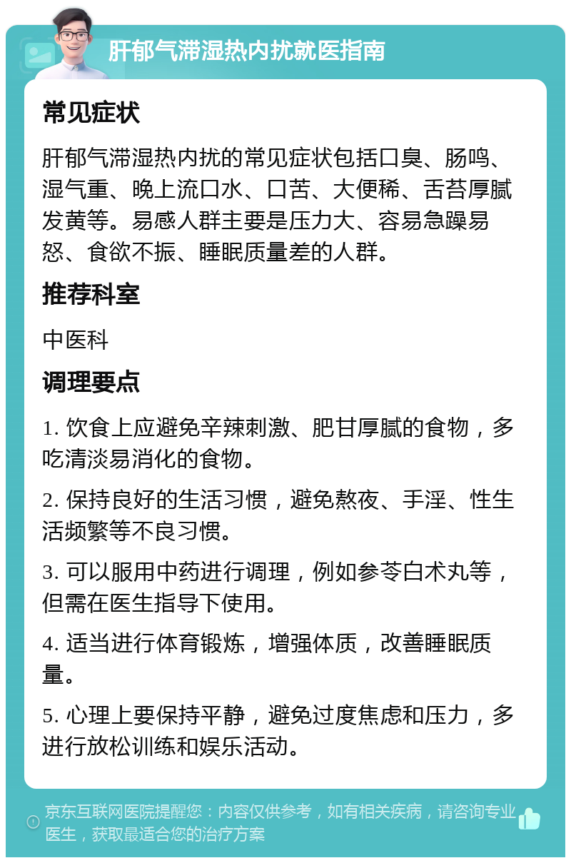 肝郁气滞湿热内扰就医指南 常见症状 肝郁气滞湿热内扰的常见症状包括口臭、肠鸣、湿气重、晚上流口水、口苦、大便稀、舌苔厚腻发黄等。易感人群主要是压力大、容易急躁易怒、食欲不振、睡眠质量差的人群。 推荐科室 中医科 调理要点 1. 饮食上应避免辛辣刺激、肥甘厚腻的食物，多吃清淡易消化的食物。 2. 保持良好的生活习惯，避免熬夜、手淫、性生活频繁等不良习惯。 3. 可以服用中药进行调理，例如参苓白术丸等，但需在医生指导下使用。 4. 适当进行体育锻炼，增强体质，改善睡眠质量。 5. 心理上要保持平静，避免过度焦虑和压力，多进行放松训练和娱乐活动。