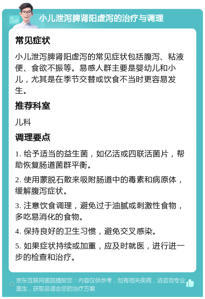 小儿泄泻脾肾阳虚泻的治疗与调理 常见症状 小儿泄泻脾肾阳虚泻的常见症状包括腹泻、粘液便、食欲不振等。易感人群主要是婴幼儿和小儿，尤其是在季节交替或饮食不当时更容易发生。 推荐科室 儿科 调理要点 1. 给予适当的益生菌，如亿活或四联活菌片，帮助恢复肠道菌群平衡。 2. 使用蒙脱石散来吸附肠道中的毒素和病原体，缓解腹泻症状。 3. 注意饮食调理，避免过于油腻或刺激性食物，多吃易消化的食物。 4. 保持良好的卫生习惯，避免交叉感染。 5. 如果症状持续或加重，应及时就医，进行进一步的检查和治疗。