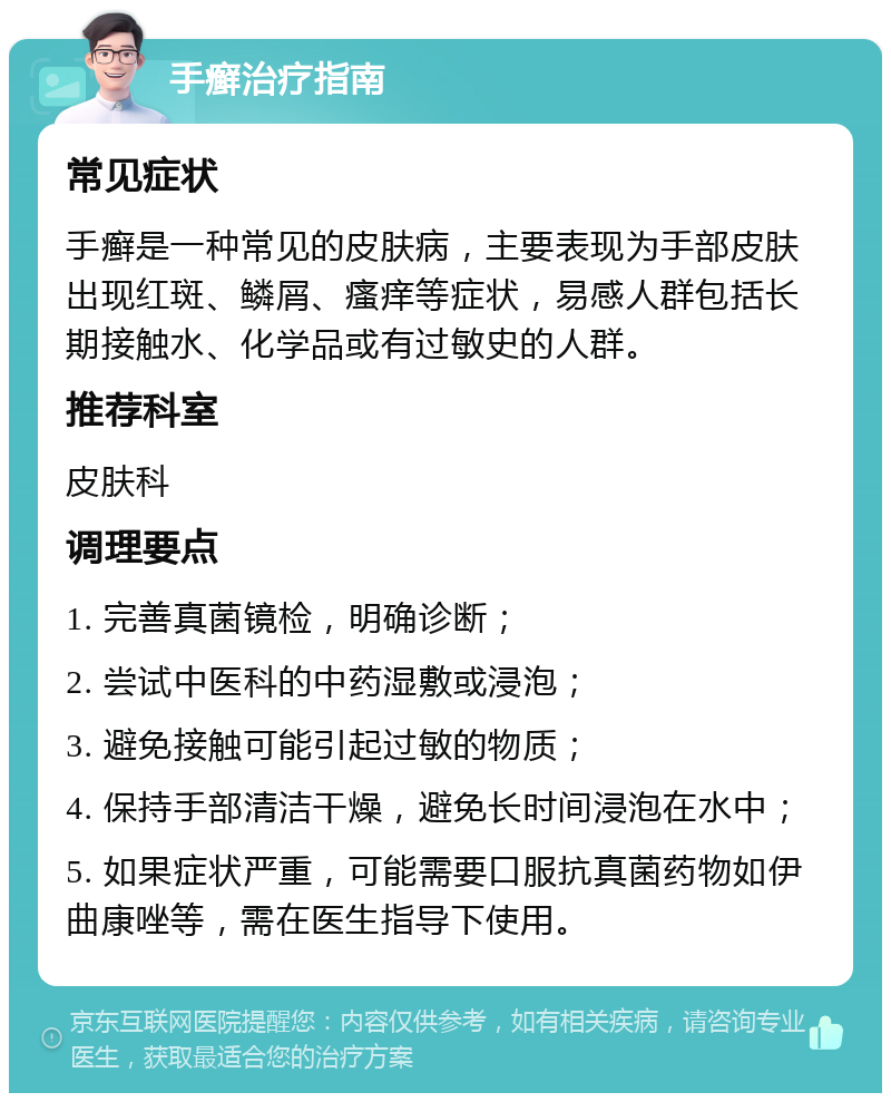 手癣治疗指南 常见症状 手癣是一种常见的皮肤病，主要表现为手部皮肤出现红斑、鳞屑、瘙痒等症状，易感人群包括长期接触水、化学品或有过敏史的人群。 推荐科室 皮肤科 调理要点 1. 完善真菌镜检，明确诊断； 2. 尝试中医科的中药湿敷或浸泡； 3. 避免接触可能引起过敏的物质； 4. 保持手部清洁干燥，避免长时间浸泡在水中； 5. 如果症状严重，可能需要口服抗真菌药物如伊曲康唑等，需在医生指导下使用。