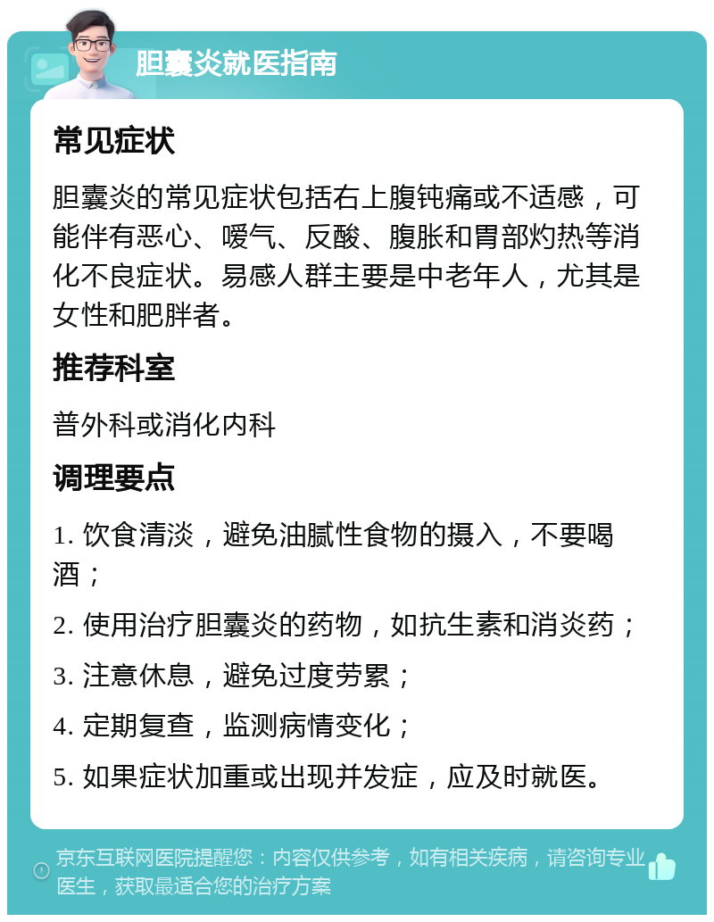 胆囊炎就医指南 常见症状 胆囊炎的常见症状包括右上腹钝痛或不适感，可能伴有恶心、嗳气、反酸、腹胀和胃部灼热等消化不良症状。易感人群主要是中老年人，尤其是女性和肥胖者。 推荐科室 普外科或消化内科 调理要点 1. 饮食清淡，避免油腻性食物的摄入，不要喝酒； 2. 使用治疗胆囊炎的药物，如抗生素和消炎药； 3. 注意休息，避免过度劳累； 4. 定期复查，监测病情变化； 5. 如果症状加重或出现并发症，应及时就医。