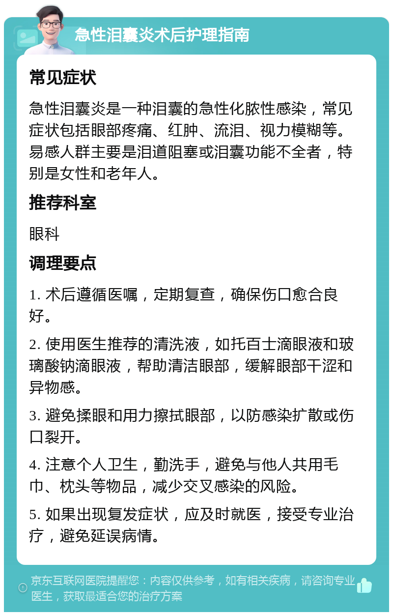 急性泪囊炎术后护理指南 常见症状 急性泪囊炎是一种泪囊的急性化脓性感染，常见症状包括眼部疼痛、红肿、流泪、视力模糊等。易感人群主要是泪道阻塞或泪囊功能不全者，特别是女性和老年人。 推荐科室 眼科 调理要点 1. 术后遵循医嘱，定期复查，确保伤口愈合良好。 2. 使用医生推荐的清洗液，如托百士滴眼液和玻璃酸钠滴眼液，帮助清洁眼部，缓解眼部干涩和异物感。 3. 避免揉眼和用力擦拭眼部，以防感染扩散或伤口裂开。 4. 注意个人卫生，勤洗手，避免与他人共用毛巾、枕头等物品，减少交叉感染的风险。 5. 如果出现复发症状，应及时就医，接受专业治疗，避免延误病情。