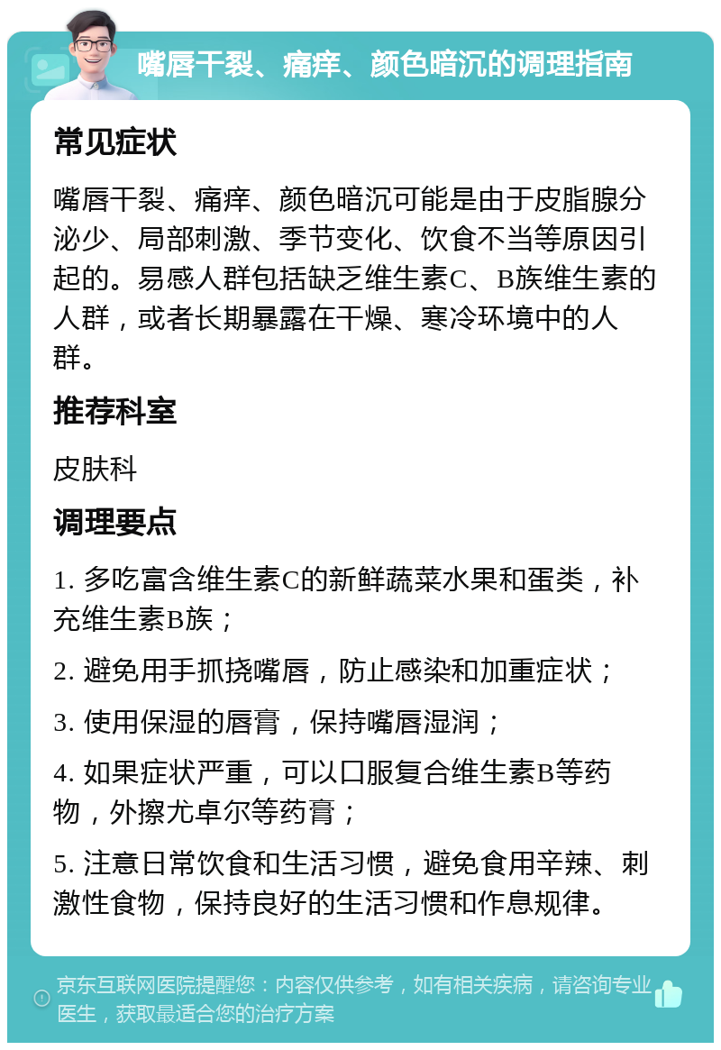 嘴唇干裂、痛痒、颜色暗沉的调理指南 常见症状 嘴唇干裂、痛痒、颜色暗沉可能是由于皮脂腺分泌少、局部刺激、季节变化、饮食不当等原因引起的。易感人群包括缺乏维生素C、B族维生素的人群，或者长期暴露在干燥、寒冷环境中的人群。 推荐科室 皮肤科 调理要点 1. 多吃富含维生素C的新鲜蔬菜水果和蛋类，补充维生素B族； 2. 避免用手抓挠嘴唇，防止感染和加重症状； 3. 使用保湿的唇膏，保持嘴唇湿润； 4. 如果症状严重，可以口服复合维生素B等药物，外擦尤卓尔等药膏； 5. 注意日常饮食和生活习惯，避免食用辛辣、刺激性食物，保持良好的生活习惯和作息规律。