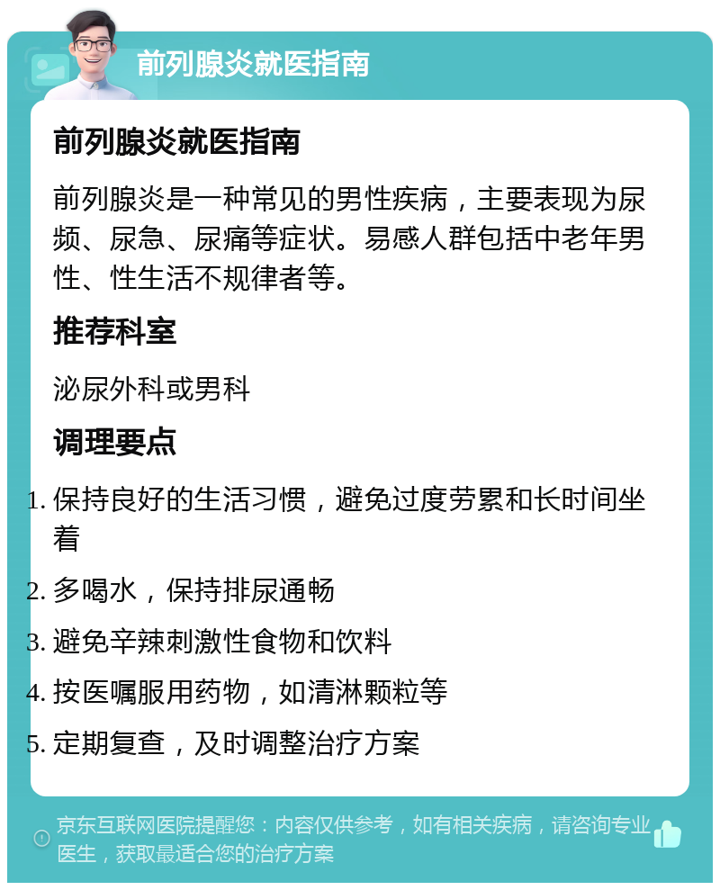 前列腺炎就医指南 前列腺炎就医指南 前列腺炎是一种常见的男性疾病，主要表现为尿频、尿急、尿痛等症状。易感人群包括中老年男性、性生活不规律者等。 推荐科室 泌尿外科或男科 调理要点 保持良好的生活习惯，避免过度劳累和长时间坐着 多喝水，保持排尿通畅 避免辛辣刺激性食物和饮料 按医嘱服用药物，如清淋颗粒等 定期复查，及时调整治疗方案