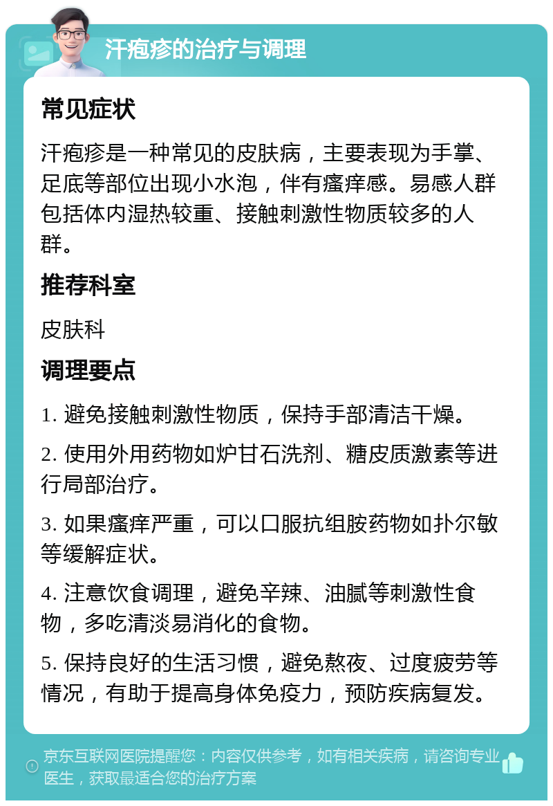 汗疱疹的治疗与调理 常见症状 汗疱疹是一种常见的皮肤病，主要表现为手掌、足底等部位出现小水泡，伴有瘙痒感。易感人群包括体内湿热较重、接触刺激性物质较多的人群。 推荐科室 皮肤科 调理要点 1. 避免接触刺激性物质，保持手部清洁干燥。 2. 使用外用药物如炉甘石洗剂、糖皮质激素等进行局部治疗。 3. 如果瘙痒严重，可以口服抗组胺药物如扑尔敏等缓解症状。 4. 注意饮食调理，避免辛辣、油腻等刺激性食物，多吃清淡易消化的食物。 5. 保持良好的生活习惯，避免熬夜、过度疲劳等情况，有助于提高身体免疫力，预防疾病复发。