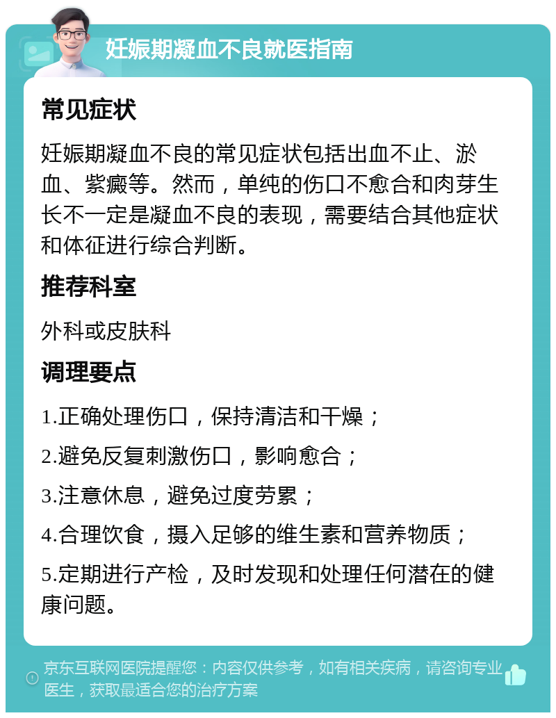 妊娠期凝血不良就医指南 常见症状 妊娠期凝血不良的常见症状包括出血不止、淤血、紫癜等。然而，单纯的伤口不愈合和肉芽生长不一定是凝血不良的表现，需要结合其他症状和体征进行综合判断。 推荐科室 外科或皮肤科 调理要点 1.正确处理伤口，保持清洁和干燥； 2.避免反复刺激伤口，影响愈合； 3.注意休息，避免过度劳累； 4.合理饮食，摄入足够的维生素和营养物质； 5.定期进行产检，及时发现和处理任何潜在的健康问题。