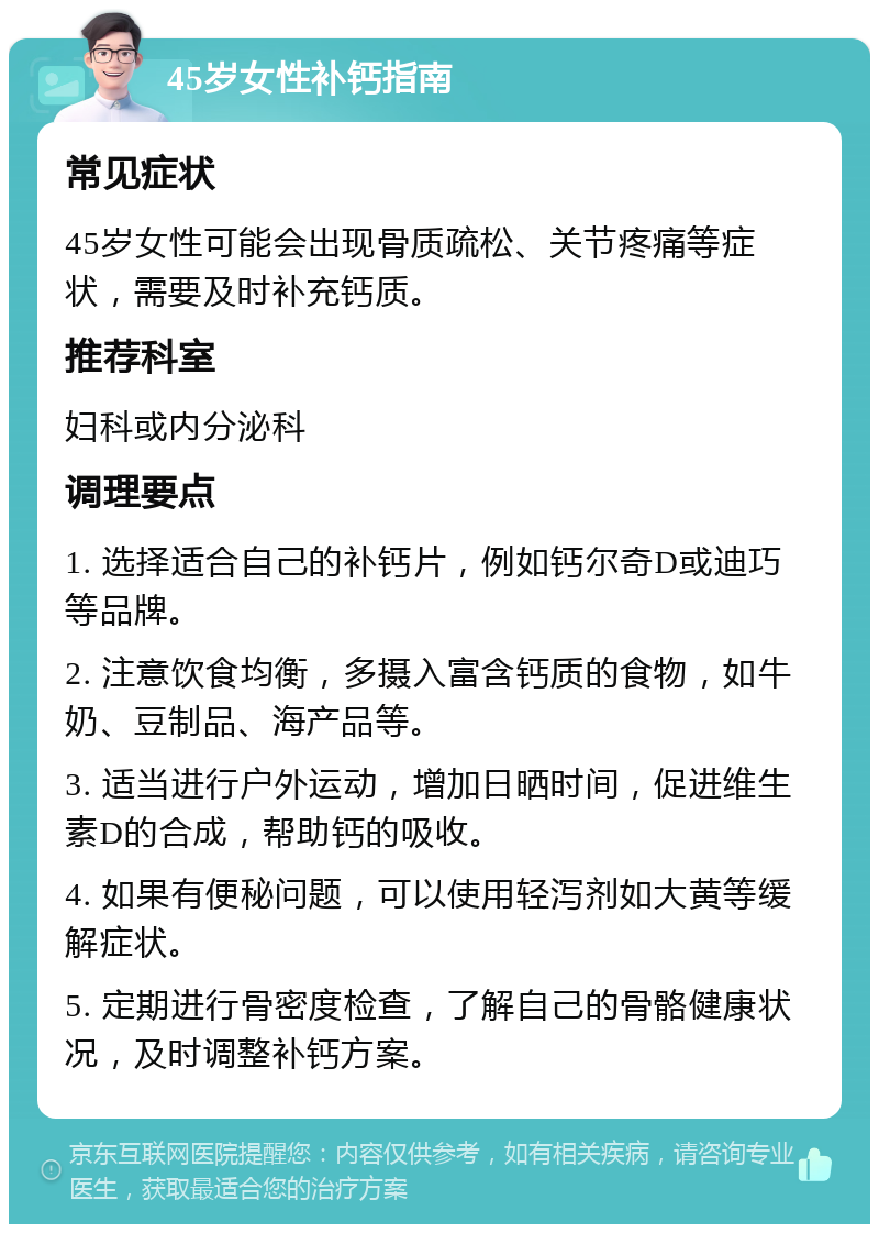 45岁女性补钙指南 常见症状 45岁女性可能会出现骨质疏松、关节疼痛等症状，需要及时补充钙质。 推荐科室 妇科或内分泌科 调理要点 1. 选择适合自己的补钙片，例如钙尔奇D或迪巧等品牌。 2. 注意饮食均衡，多摄入富含钙质的食物，如牛奶、豆制品、海产品等。 3. 适当进行户外运动，增加日晒时间，促进维生素D的合成，帮助钙的吸收。 4. 如果有便秘问题，可以使用轻泻剂如大黄等缓解症状。 5. 定期进行骨密度检查，了解自己的骨骼健康状况，及时调整补钙方案。