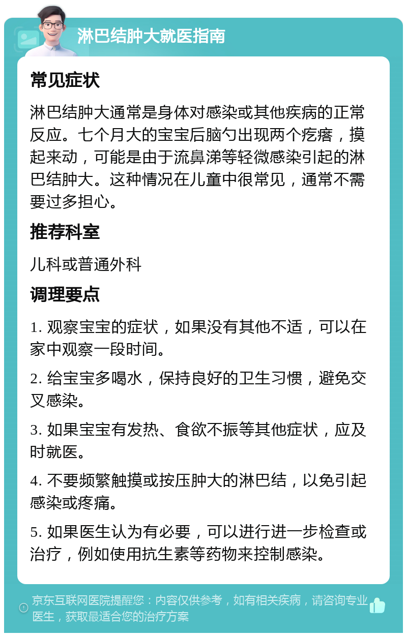 淋巴结肿大就医指南 常见症状 淋巴结肿大通常是身体对感染或其他疾病的正常反应。七个月大的宝宝后脑勺出现两个疙瘩，摸起来动，可能是由于流鼻涕等轻微感染引起的淋巴结肿大。这种情况在儿童中很常见，通常不需要过多担心。 推荐科室 儿科或普通外科 调理要点 1. 观察宝宝的症状，如果没有其他不适，可以在家中观察一段时间。 2. 给宝宝多喝水，保持良好的卫生习惯，避免交叉感染。 3. 如果宝宝有发热、食欲不振等其他症状，应及时就医。 4. 不要频繁触摸或按压肿大的淋巴结，以免引起感染或疼痛。 5. 如果医生认为有必要，可以进行进一步检查或治疗，例如使用抗生素等药物来控制感染。