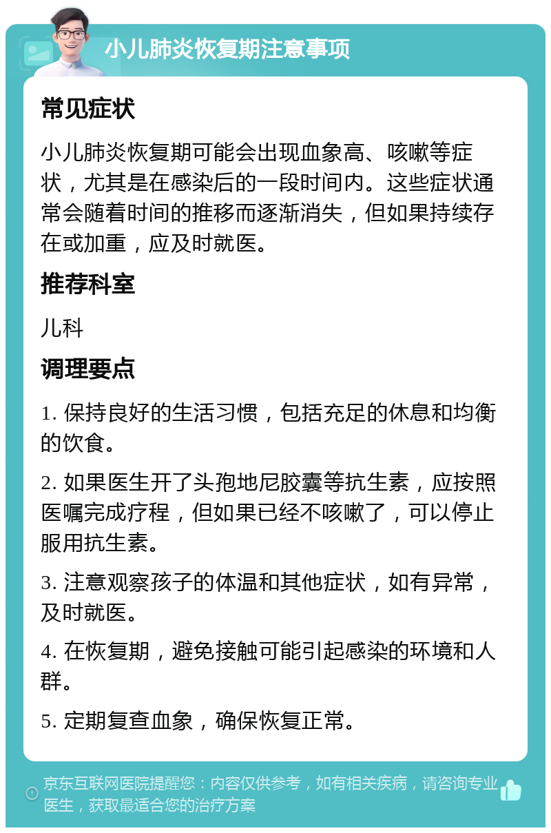 小儿肺炎恢复期注意事项 常见症状 小儿肺炎恢复期可能会出现血象高、咳嗽等症状，尤其是在感染后的一段时间内。这些症状通常会随着时间的推移而逐渐消失，但如果持续存在或加重，应及时就医。 推荐科室 儿科 调理要点 1. 保持良好的生活习惯，包括充足的休息和均衡的饮食。 2. 如果医生开了头孢地尼胶囊等抗生素，应按照医嘱完成疗程，但如果已经不咳嗽了，可以停止服用抗生素。 3. 注意观察孩子的体温和其他症状，如有异常，及时就医。 4. 在恢复期，避免接触可能引起感染的环境和人群。 5. 定期复查血象，确保恢复正常。