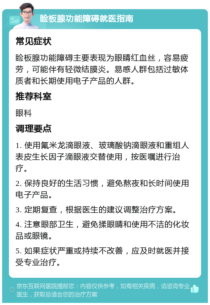 睑板腺功能障碍就医指南 常见症状 睑板腺功能障碍主要表现为眼睛红血丝，容易疲劳，可能伴有轻微结膜炎。易感人群包括过敏体质者和长期使用电子产品的人群。 推荐科室 眼科 调理要点 1. 使用氟米龙滴眼液、玻璃酸钠滴眼液和重组人表皮生长因子滴眼液交替使用，按医嘱进行治疗。 2. 保持良好的生活习惯，避免熬夜和长时间使用电子产品。 3. 定期复查，根据医生的建议调整治疗方案。 4. 注意眼部卫生，避免揉眼睛和使用不洁的化妆品或眼镜。 5. 如果症状严重或持续不改善，应及时就医并接受专业治疗。