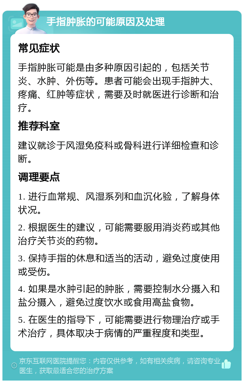 手指肿胀的可能原因及处理 常见症状 手指肿胀可能是由多种原因引起的，包括关节炎、水肿、外伤等。患者可能会出现手指肿大、疼痛、红肿等症状，需要及时就医进行诊断和治疗。 推荐科室 建议就诊于风湿免疫科或骨科进行详细检查和诊断。 调理要点 1. 进行血常规、风湿系列和血沉化验，了解身体状况。 2. 根据医生的建议，可能需要服用消炎药或其他治疗关节炎的药物。 3. 保持手指的休息和适当的活动，避免过度使用或受伤。 4. 如果是水肿引起的肿胀，需要控制水分摄入和盐分摄入，避免过度饮水或食用高盐食物。 5. 在医生的指导下，可能需要进行物理治疗或手术治疗，具体取决于病情的严重程度和类型。