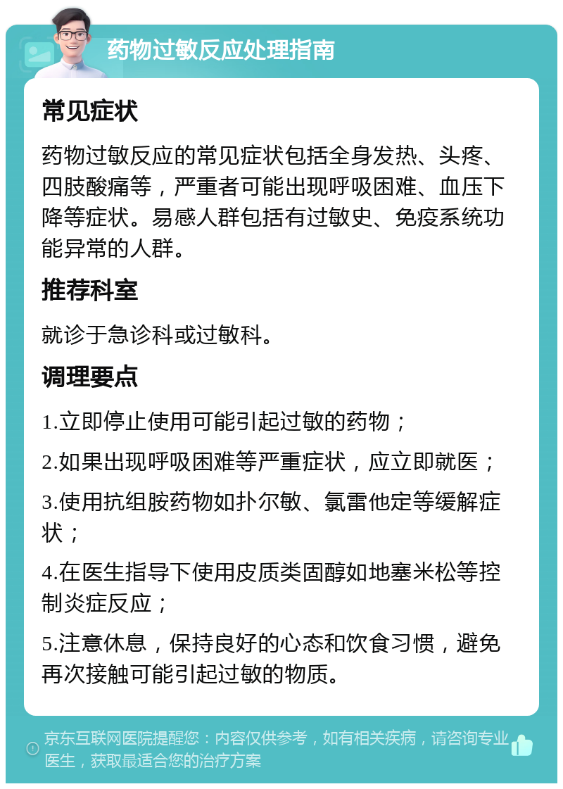 药物过敏反应处理指南 常见症状 药物过敏反应的常见症状包括全身发热、头疼、四肢酸痛等，严重者可能出现呼吸困难、血压下降等症状。易感人群包括有过敏史、免疫系统功能异常的人群。 推荐科室 就诊于急诊科或过敏科。 调理要点 1.立即停止使用可能引起过敏的药物； 2.如果出现呼吸困难等严重症状，应立即就医； 3.使用抗组胺药物如扑尔敏、氯雷他定等缓解症状； 4.在医生指导下使用皮质类固醇如地塞米松等控制炎症反应； 5.注意休息，保持良好的心态和饮食习惯，避免再次接触可能引起过敏的物质。