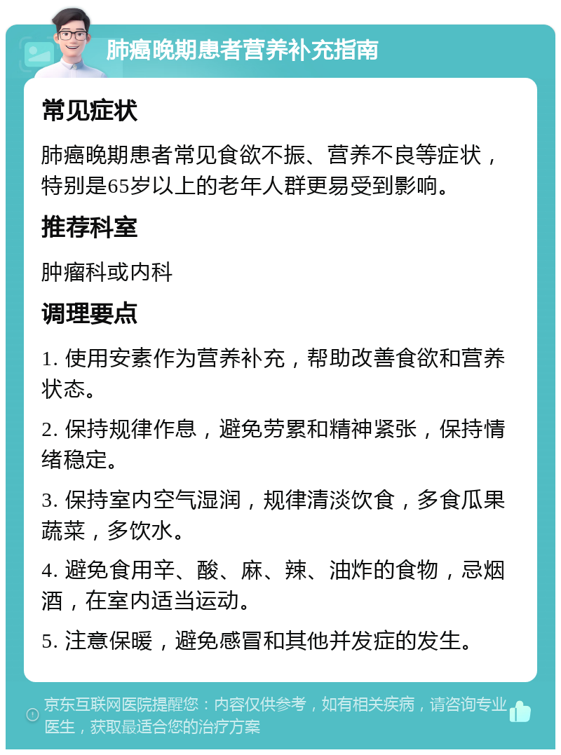 肺癌晚期患者营养补充指南 常见症状 肺癌晚期患者常见食欲不振、营养不良等症状，特别是65岁以上的老年人群更易受到影响。 推荐科室 肿瘤科或内科 调理要点 1. 使用安素作为营养补充，帮助改善食欲和营养状态。 2. 保持规律作息，避免劳累和精神紧张，保持情绪稳定。 3. 保持室内空气湿润，规律清淡饮食，多食瓜果蔬菜，多饮水。 4. 避免食用辛、酸、麻、辣、油炸的食物，忌烟酒，在室内适当运动。 5. 注意保暖，避免感冒和其他并发症的发生。