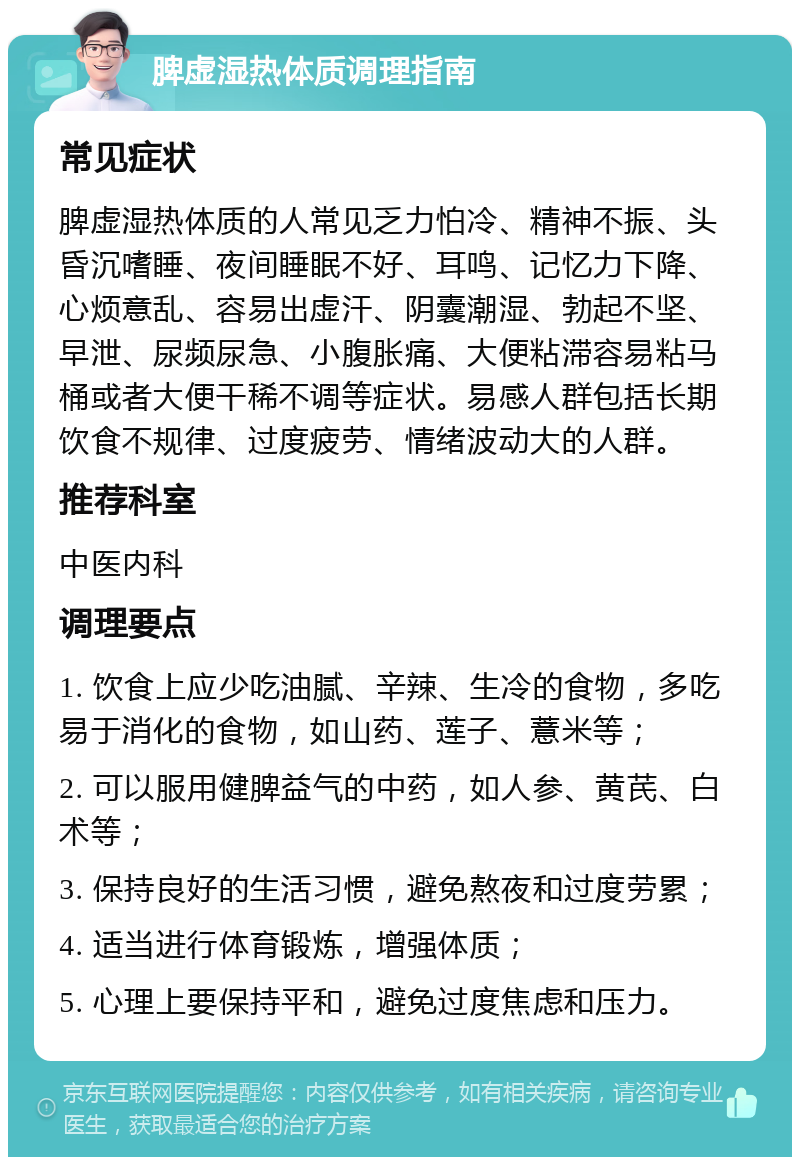 脾虚湿热体质调理指南 常见症状 脾虚湿热体质的人常见乏力怕冷、精神不振、头昏沉嗜睡、夜间睡眠不好、耳鸣、记忆力下降、心烦意乱、容易出虚汗、阴囊潮湿、勃起不坚、早泄、尿频尿急、小腹胀痛、大便粘滞容易粘马桶或者大便干稀不调等症状。易感人群包括长期饮食不规律、过度疲劳、情绪波动大的人群。 推荐科室 中医内科 调理要点 1. 饮食上应少吃油腻、辛辣、生冷的食物，多吃易于消化的食物，如山药、莲子、薏米等； 2. 可以服用健脾益气的中药，如人参、黄芪、白术等； 3. 保持良好的生活习惯，避免熬夜和过度劳累； 4. 适当进行体育锻炼，增强体质； 5. 心理上要保持平和，避免过度焦虑和压力。