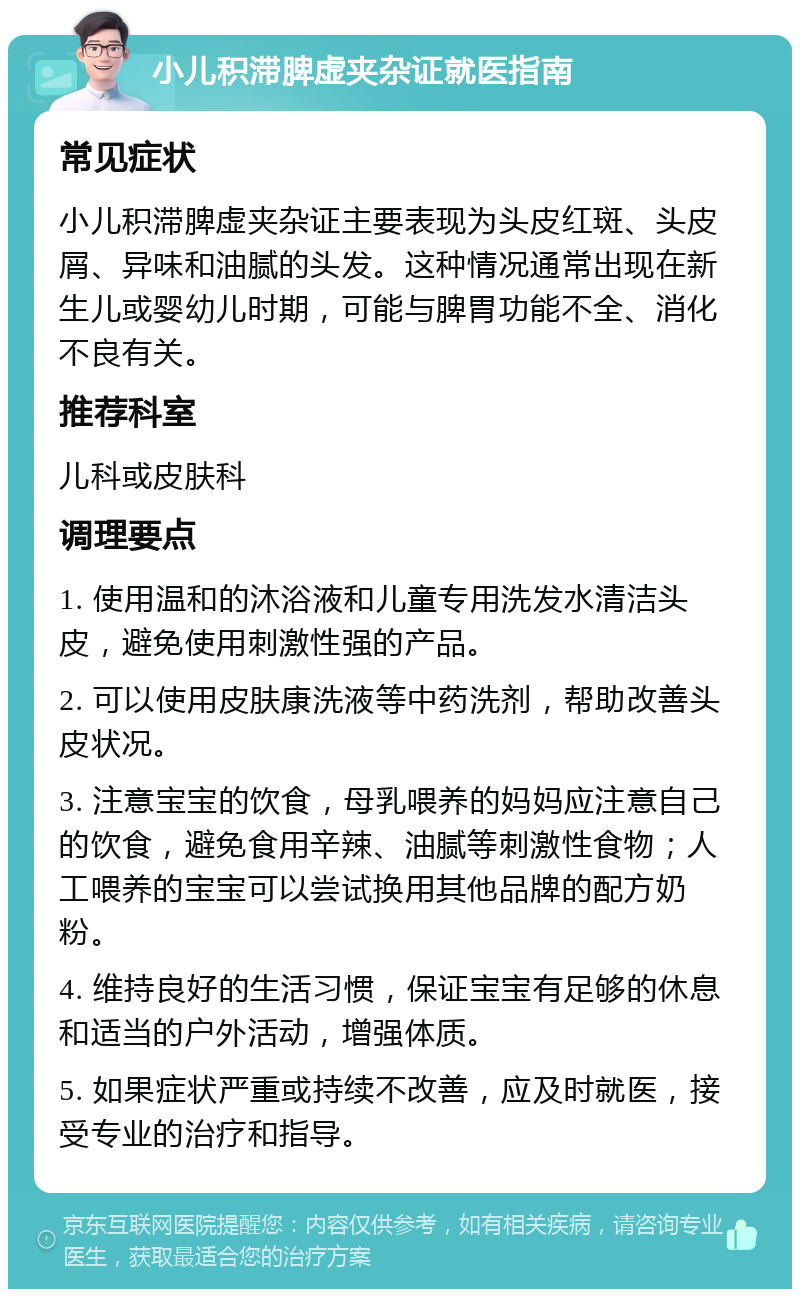 小儿积滞脾虚夹杂证就医指南 常见症状 小儿积滞脾虚夹杂证主要表现为头皮红斑、头皮屑、异味和油腻的头发。这种情况通常出现在新生儿或婴幼儿时期，可能与脾胃功能不全、消化不良有关。 推荐科室 儿科或皮肤科 调理要点 1. 使用温和的沐浴液和儿童专用洗发水清洁头皮，避免使用刺激性强的产品。 2. 可以使用皮肤康洗液等中药洗剂，帮助改善头皮状况。 3. 注意宝宝的饮食，母乳喂养的妈妈应注意自己的饮食，避免食用辛辣、油腻等刺激性食物；人工喂养的宝宝可以尝试换用其他品牌的配方奶粉。 4. 维持良好的生活习惯，保证宝宝有足够的休息和适当的户外活动，增强体质。 5. 如果症状严重或持续不改善，应及时就医，接受专业的治疗和指导。