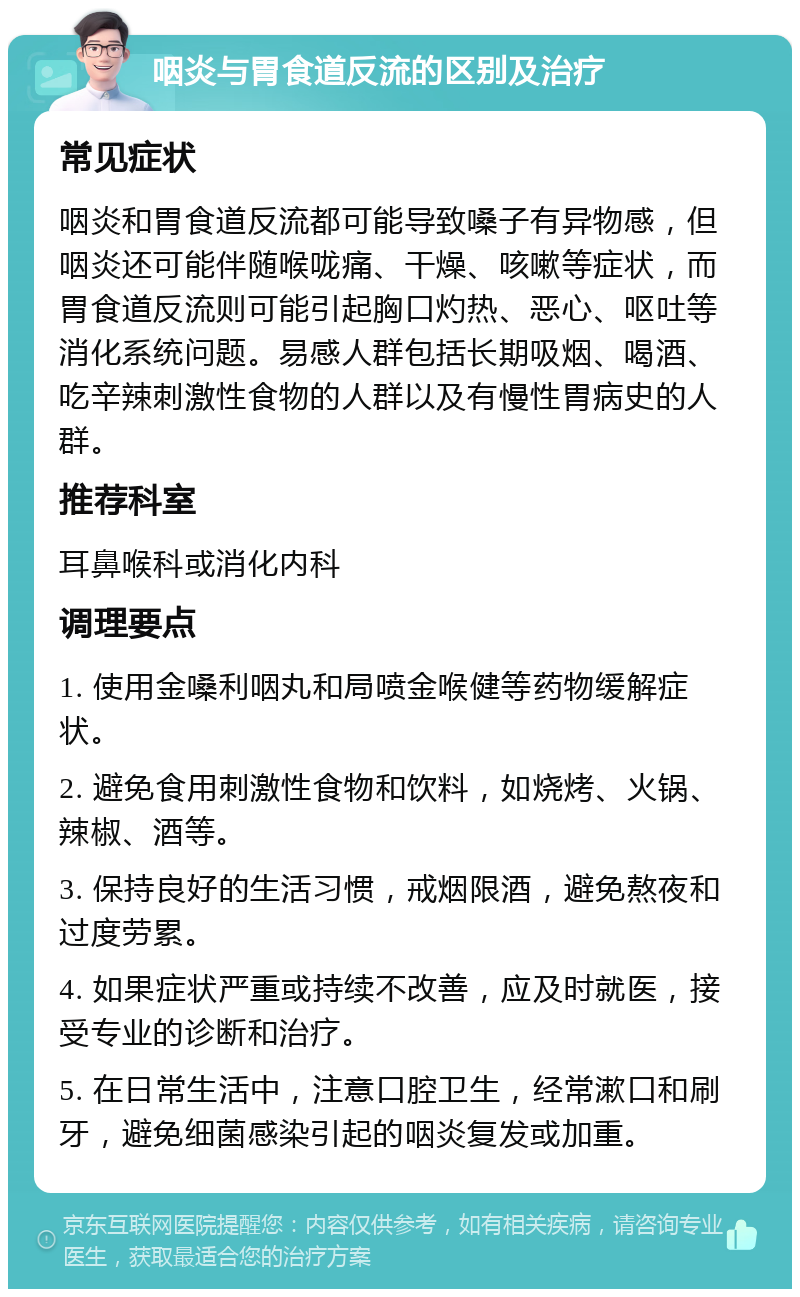 咽炎与胃食道反流的区别及治疗 常见症状 咽炎和胃食道反流都可能导致嗓子有异物感，但咽炎还可能伴随喉咙痛、干燥、咳嗽等症状，而胃食道反流则可能引起胸口灼热、恶心、呕吐等消化系统问题。易感人群包括长期吸烟、喝酒、吃辛辣刺激性食物的人群以及有慢性胃病史的人群。 推荐科室 耳鼻喉科或消化内科 调理要点 1. 使用金嗓利咽丸和局喷金喉健等药物缓解症状。 2. 避免食用刺激性食物和饮料，如烧烤、火锅、辣椒、酒等。 3. 保持良好的生活习惯，戒烟限酒，避免熬夜和过度劳累。 4. 如果症状严重或持续不改善，应及时就医，接受专业的诊断和治疗。 5. 在日常生活中，注意口腔卫生，经常漱口和刷牙，避免细菌感染引起的咽炎复发或加重。