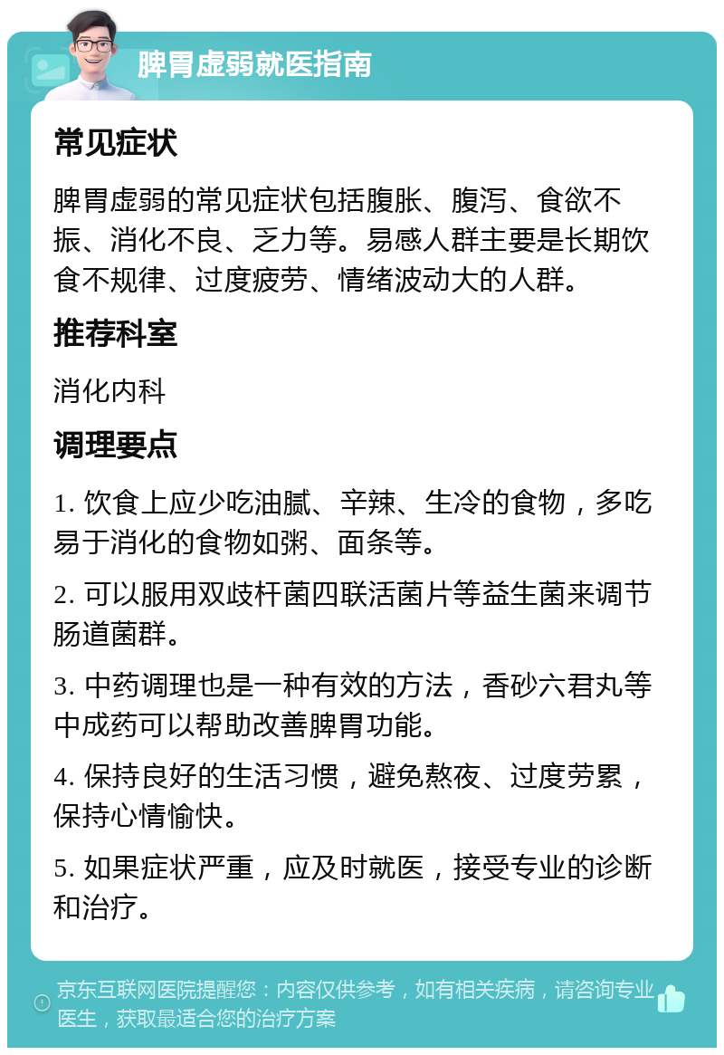 脾胃虚弱就医指南 常见症状 脾胃虚弱的常见症状包括腹胀、腹泻、食欲不振、消化不良、乏力等。易感人群主要是长期饮食不规律、过度疲劳、情绪波动大的人群。 推荐科室 消化内科 调理要点 1. 饮食上应少吃油腻、辛辣、生冷的食物，多吃易于消化的食物如粥、面条等。 2. 可以服用双歧杆菌四联活菌片等益生菌来调节肠道菌群。 3. 中药调理也是一种有效的方法，香砂六君丸等中成药可以帮助改善脾胃功能。 4. 保持良好的生活习惯，避免熬夜、过度劳累，保持心情愉快。 5. 如果症状严重，应及时就医，接受专业的诊断和治疗。