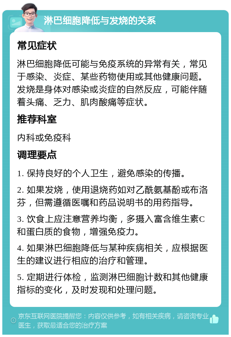 淋巴细胞降低与发烧的关系 常见症状 淋巴细胞降低可能与免疫系统的异常有关，常见于感染、炎症、某些药物使用或其他健康问题。发烧是身体对感染或炎症的自然反应，可能伴随着头痛、乏力、肌肉酸痛等症状。 推荐科室 内科或免疫科 调理要点 1. 保持良好的个人卫生，避免感染的传播。 2. 如果发烧，使用退烧药如对乙酰氨基酚或布洛芬，但需遵循医嘱和药品说明书的用药指导。 3. 饮食上应注意营养均衡，多摄入富含维生素C和蛋白质的食物，增强免疫力。 4. 如果淋巴细胞降低与某种疾病相关，应根据医生的建议进行相应的治疗和管理。 5. 定期进行体检，监测淋巴细胞计数和其他健康指标的变化，及时发现和处理问题。